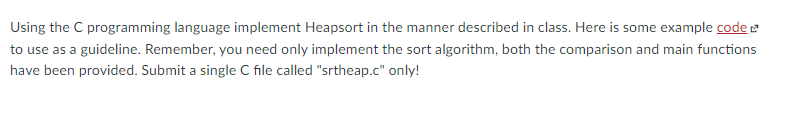Using the C programming language implement Heapsort in the manner described in class. Here is some example code
to use as a guideline. Remember, you need only implement the sort algorithm, both the comparison and main functions
have been provided. Submit a single C file called "srtheap.c" only!