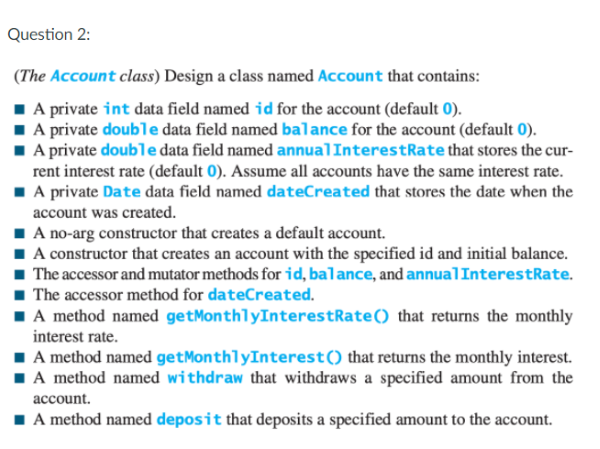 Question 2:
(The Account class) Design a class named Account that contains:
1 A private int data field named id for the account (default 0).
A private double data field named balance for the account (default 0).
A private double data field named annualInterestRate that stores the cur-
rent interest rate (default 0). Assume all accounts have the same interest rate.
A private Date data field named dateCreated that stores the date when the
account was created.
I A no-arg constructor that creates a default account.
A constructor that creates an account with the specified id and initial balance.
The accessor and mutator methods for id, balance, and annualInterestRate.
1 The accessor method for dateCreated.
1A method named getMonthlyInterestRate() that returns the monthly
interest rate.
A method named getMonthlyInterest() that returns the monthly interest.
IA method named withdraw that withdraws a specified amount from the
account.
I A method named deposit that deposits a specified amount to the account.
