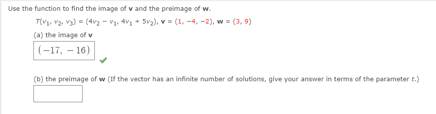 Use the function to find the image of v and the preimage of w.
T(V1, V2, V3) = (4v2 - V1, 4V1 + 5v2), v = (1, -4, –2), w =
(3, 9)
(a) the image of v
(-17, – 16)
(b) the preimage of w (If the vector has an infinite number of solutions, give your answer in terms of the parameter t.)
