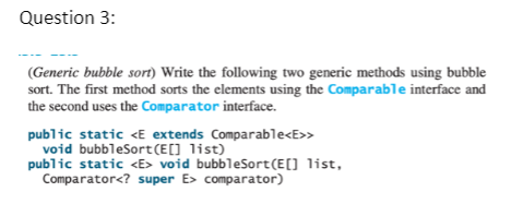 Question 3:
(Generic bubble sort) Write the following two generic methods using bubble
sort. The first method sorts the elements using the Comparable interface and
the second uses the Comparator interface.
public static <E extends Comparable<E>>
void bubbleSort(E[] list)
public static <E> void bubbleSort(E[] list,
Comparator<? super E> comparator)
