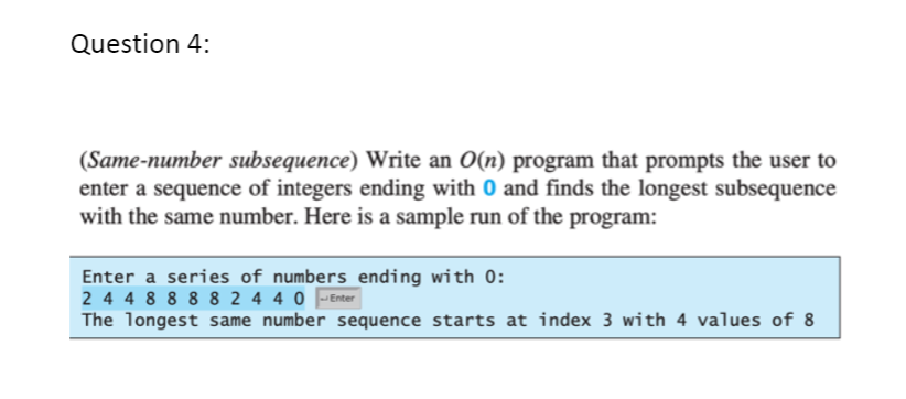 Question 4:
(Same-number subsequence) Write an O(n) program that prompts the user to
enter a sequence of integers ending with 0 and finds the longest subsequence
with the same number. Here is a sample run of the program:
Enter a series of numbers ending with 0:
2 4 4 8 8 8 8 2 4 4 0
The longest same number sequence starts at index 3 with 4 values of 8
Enter

