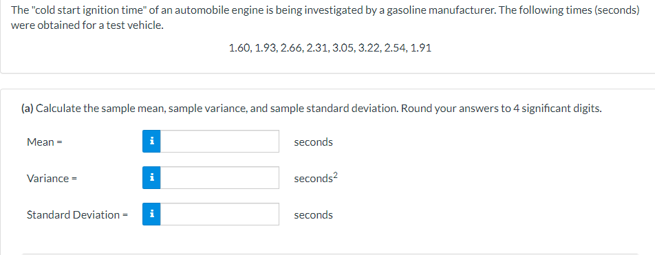 The "cold start ignition time" of an automobile engine is being investigated by a gasoline manufacturer. The following times (seconds)
were obtained for a test vehicle.
1.60, 1.93, 2.66, 2.31, 3.05, 3.22, 2.54, 1.91
(a) Calculate the sample mean, sample variance, and sample standard deviation. Round your answers to 4 significant digits.
Mean =
i
seconds
Variance =
i
seconds²
Standard Deviation = i
seconds