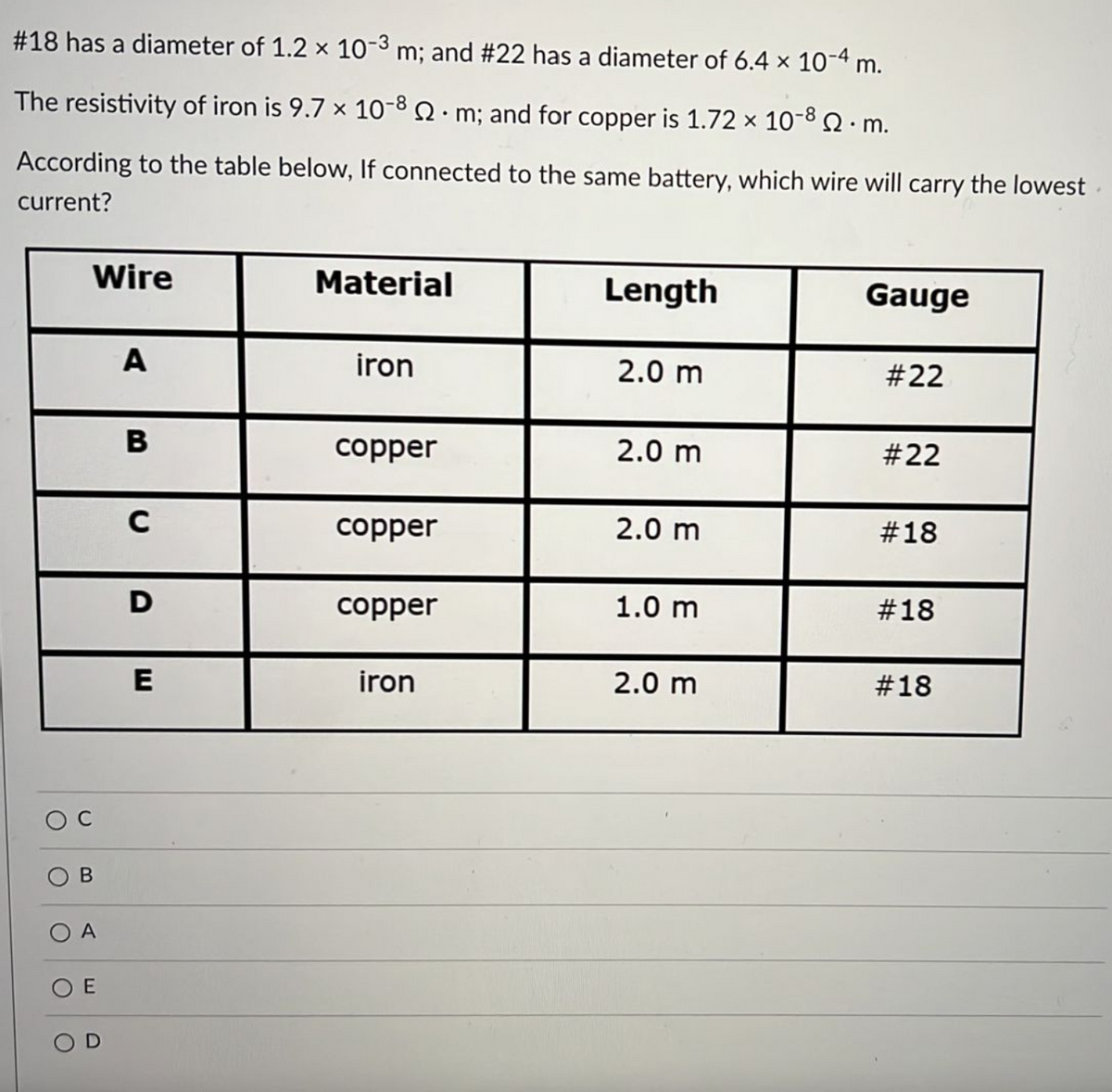#18 has a diameter of 1.2 x 10-3 m; and #22 has a diameter of 6.4 x 10-4 m.
The resistivity of iron is 9.7 x 10-8.m; and for copper is 1.72 x 10-8Q. m.
According to the table below, If connected to the same battery, which wire will carry the lowest
current?
Wire
Material
Length
Gauge
A
iron
2.0 m
#22
copper
2.0 m
#22
C
copper
2.0 m
#18
D
copper
1.0 m
#18
E
iron
2.0 m
#18
O A
O E
