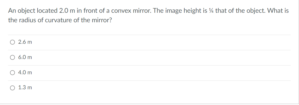 An object located 2.0 m in front of a convex mirror. The image height is ¼ that of the object. What is
the radius of curvature of the mirror?
2.6 m
O 6.0 m
O 4.0 m
O 1.3 m
