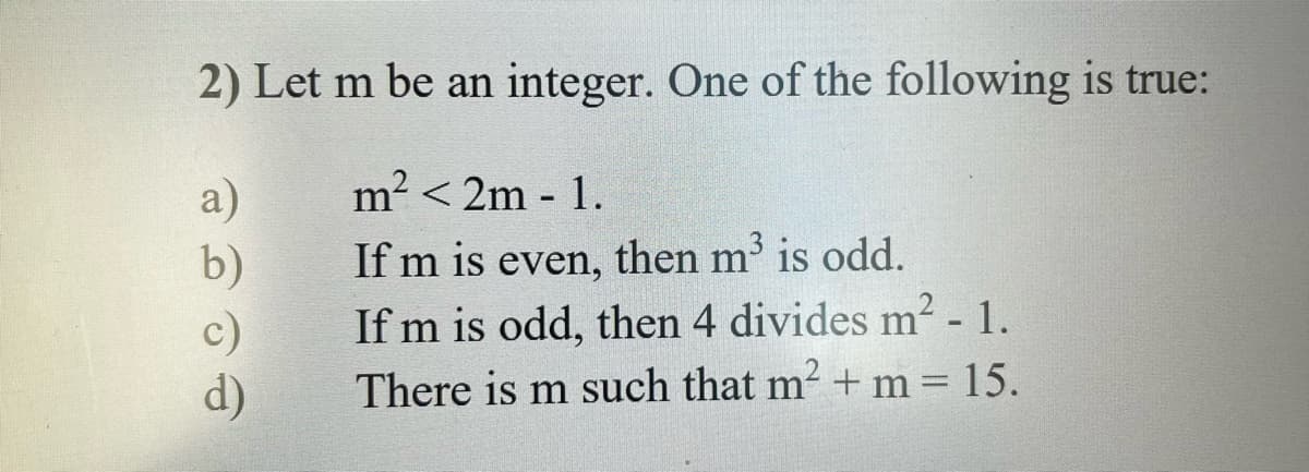 2) Let m be an integer. One of the following is true:
a)
m² <2m - 1.
b)
If m is even, then m³ is odd.
c)
If m is odd, then 4 divides m² -1.
There is m such that m² + m = 15.
d)