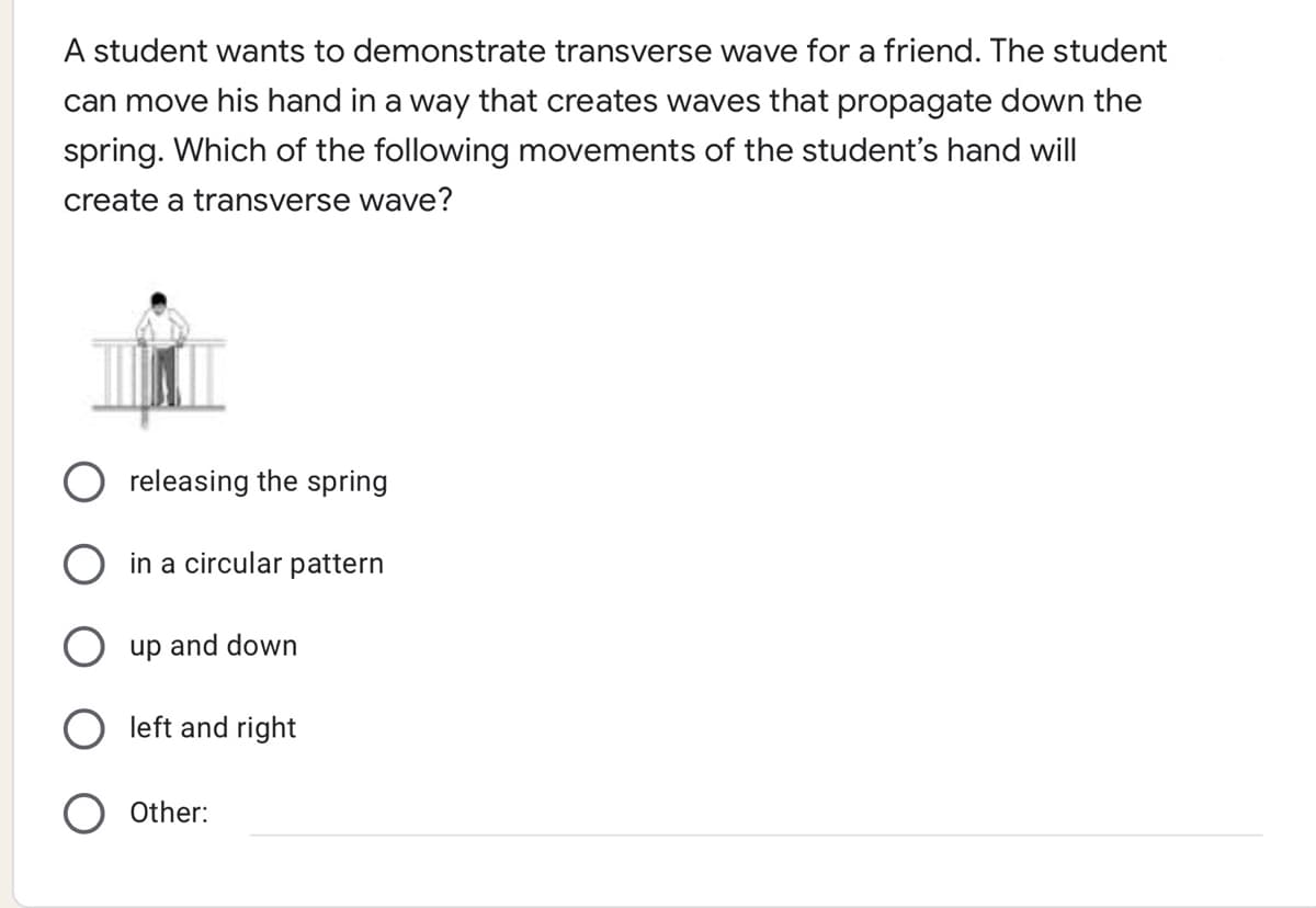 A student wants to demonstrate transverse wave for a friend. The student
can move his hand in a way that creates waves that propagate down the
spring. Which of the following movements of the student's hand will
create a transverse wave?
releasing the spring
in a circular pattern
up and down
left and right
Other:
