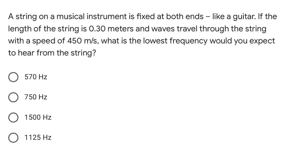 A string on a musical instrument is fixed at both ends - like a guitar. If the
length of the string is 0.30 meters and waves travel through the string
with a speed of 450 m/s, what is the lowest frequency would you expect
to hear from the string?
570 Hz
O 750 Hz
O 1500 Hz
O 1125 Hz
