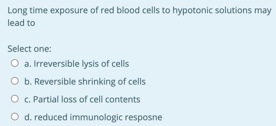 Long time exposure of red blood cells to hypotonic solutions may
lead to
Select one:
O a. Irreversible lysis of cells
O b. Reversible shrinking of cells
O c. Partial loss of cell contents
O d. reduced immunologic resposne
