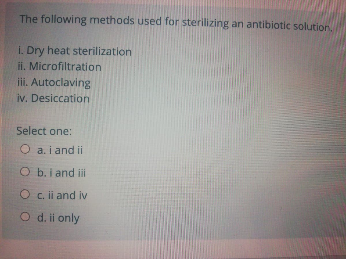 The following methods used for sterilizing an antibiotic solution.
i. Dry heat sterilization
ii. Microfiltration
iii. Autoclaving
iv. Desiccation
Select one:
O a. i and ii
O b. i and iii
O c. ii and iv
O d. ii only
