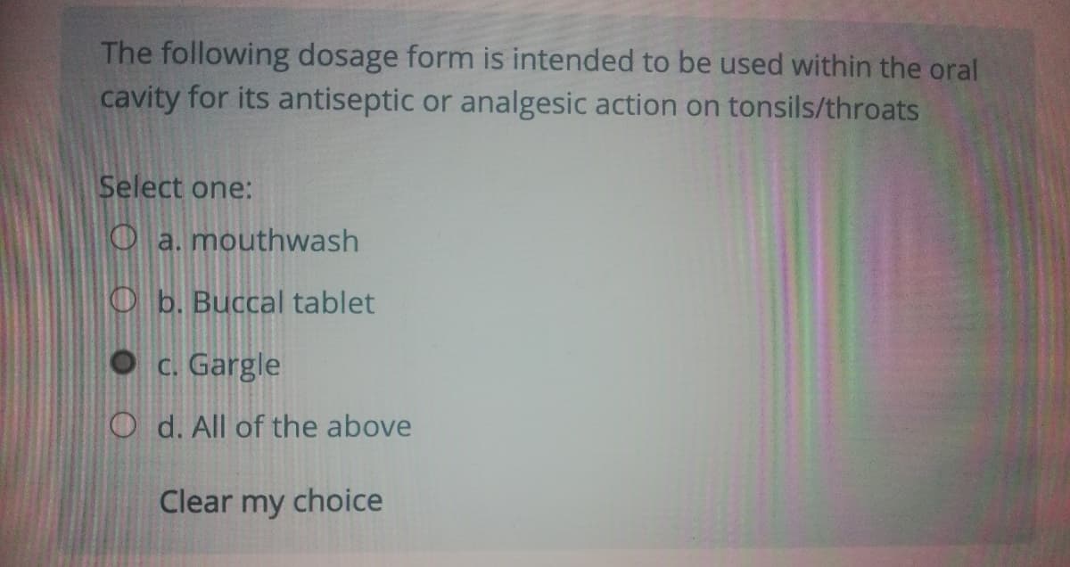 The following dosage form is intended to be used within the oral
cavity for its antiseptic or analgesic action on tonsils/throats
Select one:
Oa. mouthwash
O b. Buccal tablet
C. Gargle
O d. All of the above
Clear my choice

