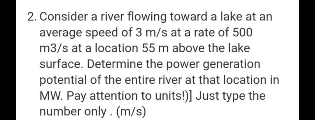2. Consider a river flowing toward a lake at an
average speed of 3 m/s at a rate of 500
m3/s at a location 55 m above the lake
surface. Determine the power generation
potential of the entire river at that location in
MW. Pay attention to units!)] Just type the
number only. (m/s)