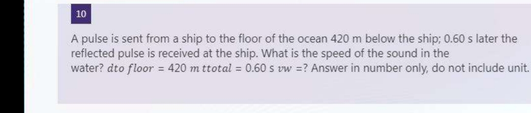 10
A pulse is sent from a ship to the floor of the ocean 420 m below the ship; 0.60 s later the
reflected pulse is received at the ship. What is the speed of the sound in the
water? dto floor = 420 m ttotal = 0.60 s vw =? Answer in number only, do not include unit.