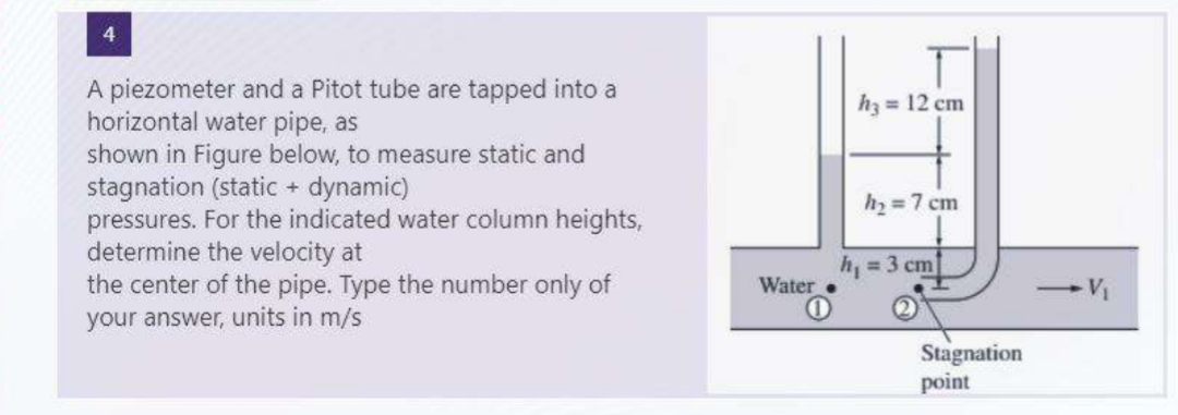 A piezometer and a Pitot tube are tapped into a
horizontal water pipe, as
shown in Figure below, to measure static and
stagnation (static + dynamic)
pressures. For the indicated water column heights,
determine the velocity at
the center of the pipe. Type the number only of
your answer, units in m/s
Water.
h₂ = 12 cm
h₂ = 7 cm
h₁ = 3 cm
Stagnation
point
-V₁