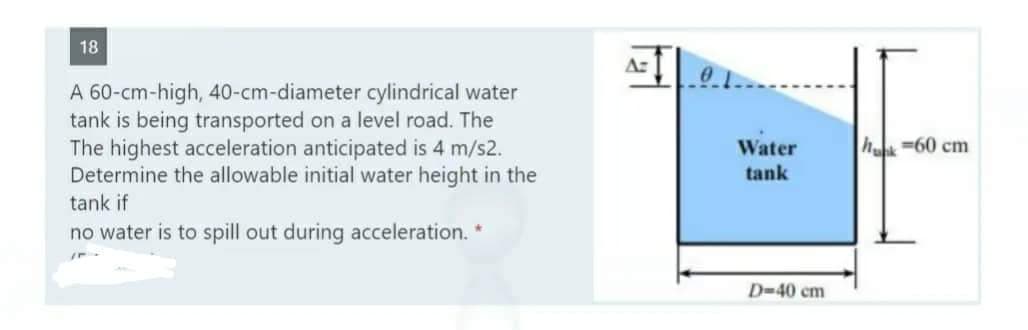 18
A 60-cm-high, 40-cm-diameter cylindrical water
tank is being transported on a level road. The
The highest acceleration anticipated is 4 m/s2.
Determine the allowable initial water height in the
tank if
no water is to spill out during acceleration. *
A:
Water
tank
D-40 cm
hunk=60 cm