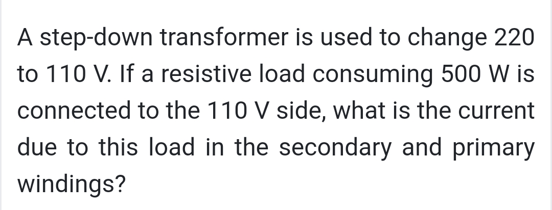 A step-down transformer is used to change 220
to 110 V. If a resistive load consuming 500 W is
connected to the 110 V side, what is the current
due to this load in the secondary and primary
windings?
