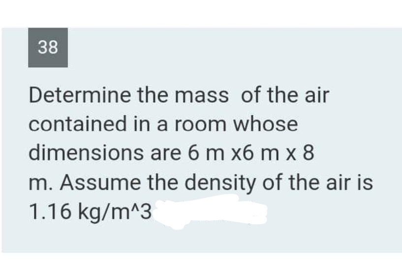 38
Determine
contained in a room whose
dimensions are 6 m x6 mx 8
the mass of the air
m. Assume the density of the air is
1.16 kg/m^3