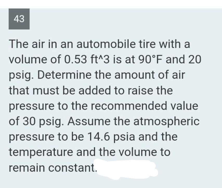 43
The air in an automobile tire with a
volume of 0.53 ft^3 is at 90°F and 20
psig. Determine the amount of air
that must be added to raise the
pressure to the recommended value
of 30 psig. Assume the atmospheric
pressure to be 14.6 psia and the
temperature and the volume to
remain constant.