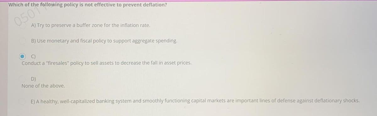 Which of the following policy is not effective to prevent deflation?
0507
A) Try to preserve a buffer zone for the inflation rate.
B) Use monetary and fiscal policy to support aggregate spending.
Conduct a "firesales" policy to sell assets to decrease the fall in asset prices.
OD)
None of the above.
E) A healthy, well-capitalized banking system and smoothly functioning capital markets are important lines of defense against deflationary shocks.