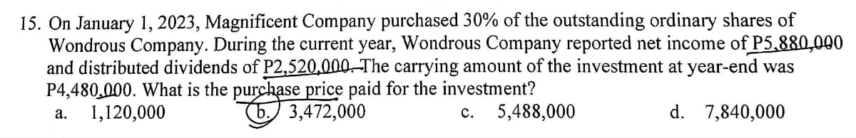 15. On January 1, 2023, Magnificent Company purchased 30% of the outstanding ordinary shares of
Wondrous Company. During the current year, Wondrous Company reported net income of P5,880,000
and distributed dividends of P2,520,000. The carrying amount of the investment at year-end was
P4,480,000. What is the purchase price paid for the investment?
a. 1,120,000
3,472,000
C. 5,488,000
d. 7,840,000