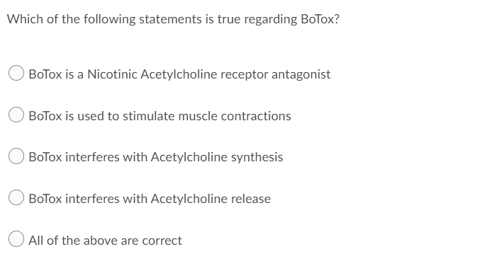 Which of the following statements is true regarding BoTox?
BoTox is a Nicotinic Acetylcholine receptor antagonist
BoTox is used to stimulate muscle contractions
BoTox interferes with Acetylcholine synthesis
BoTox interferes with Acetylcholine release
All of the above are correct
