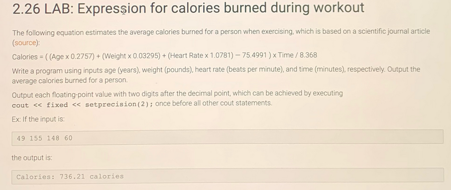 2.26 LAB: Expression for calories burned during workout
The following equation estimates the average calories burned for a person when exercising, which is based on a scientific journal article
(source):
Calories = ((Age x 0.2757) + (Weight x 0.03295) + (Heart Rate x 1.0781)-75.4991) x Time / 8.368
Write a program using inputs age (years), weight (pounds), heart rate (beats per minute), and time (minutes), respectively. Output the
average calories burned for a person.
Output each floating-point value with two digits after the decimal point, which can be achieved by executing
cout << fixed << setprecision (2); once before all other cout statements.
Ex: If the input is:
49 155 148 60
the output is:
Calories: 736.21 calories