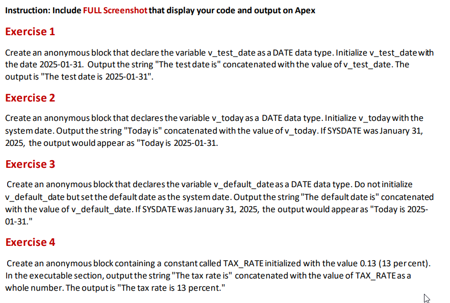 Instruction: Include FULL Screenshot that display your code and output on Apex
Exercise 1
Create an anonymous block that declare the variable v_test_date as a DATE data type. Initialize v_test_date with
the date 2025-01-31. Output the string "The test date is" concatenated with the value of v_test_date. The
output is "The test date is 2025-01-31".
Exercise 2
Create an anonymous block that declares the variable v_today as a DATE data type. Initialize v_today with the
system date. Output the string "Today is" concatenated with the value of v_today. If SYSDATE was January 31,
2025, the output would appear as "Today is 2025-01-31.
Exercise 3
Create an anonymous block that declares the variable v_default_date as a DATE data type. Do not initialize
v_default_date but set the default date as the system date. Output the string "The default date is" concatenated
with the value of v_default_date. If SYSDATE was January 31, 2025, the output would appear as "Today is 2025-
01-31."
Exercise 4
Create an anonymous block containing a constant called TAX_RATE initialized with the value 0.13 (13 per cent).
In the executable section, output the string "The tax rate is" concatenated with the value of TAX_RATE as a
whole number. The output is "The tax rate is 13 percent."