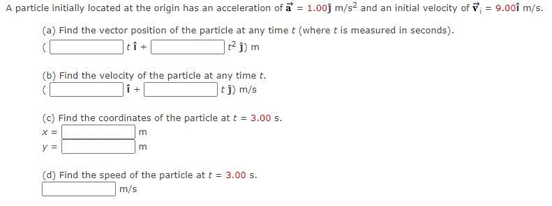 A particle initially located at the origin has an acceleration of a = 1.00j m/s2 and an initial velocity of v = 9.00î m/s.
(a) Find the vector position of the particle at any time t (where t is measured in seconds).
tî
2j) m
(b) Find the velocity of the particle at any time t.
]t j) m/s
(c) Find the coordinates of the particle at t = 3.00 s.
X =
y =
(d) Find the speed of the particle at t = 3.00 s.
m/s
