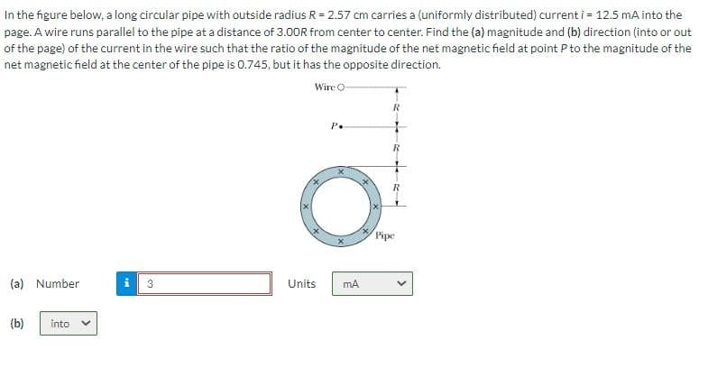 In the figure below, a long circular pipe with outside radius R = 2.57 cm carries a (uniformly distributed) current i = 12.5 mA into the
page. A wire runs parallel to the pipe at a distance of 3.00R from center to center. Find the (a) magnitude and (b) direction (into or out
of the page) of the current in the wire such that the ratio of the magnitude of the net magnetic field at point P to the magnitude of the
net magnetic field at the center of the pipe is 0.745, but it has the opposite direction.
Wire O-
(a) Number
(b)
into
PI
3
Units
P.
mA
