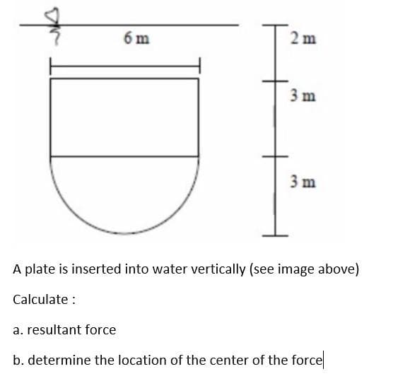 6 m
2m
3 m
3 m
A plate is inserted into water vertically (see image above)
Calculate :
a. resultant force
b. determine the location of the center of the force