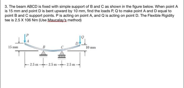 3. The beam ABCD is fixed with simple support of B and C as shown in the figure below. When point A
is 15 mm and point D is bent upward by 10 mm, find the loads P, Q to make point A and D equal to
point B and C support points. P is acting on point A, and Q is acting on point D. The Flexible Rigidity
tee is 2.5 X 106 Nm (Use Maucalay's method)
15 mm
B
-2.5 m
تے
5m 25m 25m
10 mm