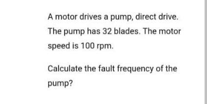 A motor drives a pump, direct drive.
The pump has 32 blades. The motor
speed is 100 rpm.
Calculate the fault frequency of the
pump?