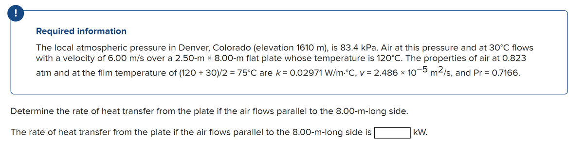!
Required information
The local atmospheric pressure in Denver, Colorado (elevation 1610 m), is 83.4 kPa. Air at this pressure and at 30°C flows
with a velocity of 6.00 m/s over a 2.50-m × 8.00-m flat plate whose temperature is 120°C. The properties of air at 0.823
atm and at the film temperature of (120 + 30)/2 = 75°C are k = 0.02971 W/m.°C, v = 2.486 × 10-5 m²/s, and Pr = 0.7166.
Determine the rate of heat transfer from the plate if the air flows parallel to the 8.00-m-long side.
The rate of heat transfer from the plate if the air flows parallel to the 8.00-m-long side is
kW.