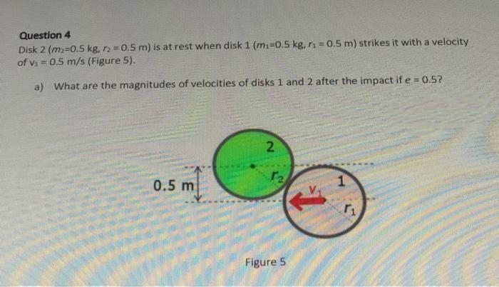Question 4
Disk 2 (m₂=0.5 kg, r2 = 0.5 m) is at rest when disk 1 (m₁-0.5 kg, r₁=0.5 m) strikes it with a velocity
of v₁ = 0.5 m/s (Figure 5).
a) What are the magnitudes of velocities of disks 1 and 2 after the impact if e = 0.5?
0.5 m
2
12
Figure 5
1
۲۱