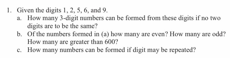 1. Given the digits 1, 2, 5, 6, and 9.
a.
How many 3-digit numbers can be formed from these digits if no two
digits are to be the same?
b.
Of the numbers formed in (a) how many are even? How many are odd?
How many are greater than 600?
c.
How many numbers can be formed if digit may be repeated?
