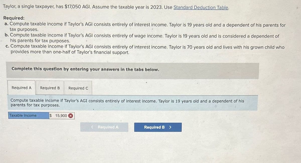 Taylor, a single taxpayer, has $17,050 AGI. Assume the taxable year is 2023. Use Standard Deduction Table.
Required:
a. Compute taxable income if Taylor's AGI consists entirely of interest income. Taylor is 19 years old and a dependent of his parents for
tax purposes.
b. Compute taxable income if Taylor's AGI consists entirely of wage income. Taylor is 19 years old and is considered a dependent of
his parents for tax purposes.
c. Compute taxable income if Taylor's AGI consists entirely of interest income. Taylor is 70 years old and lives with his grown child who
provides more than one-half of Taylor's financial support.
Complete this question by entering your answers in the tabs below.
Required A Required B Required C
Compute taxable income if Taylor's AGI consists entirely of interest income. Taylor is 19 years old and a dependent of his
parents for tax purposes.
Taxable Income
$ 15,900x
<Required A
Required B >
