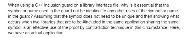 When using a C++ inclusion guard on a library interface file, why is it essential that the
symbol or name used in the guard not be identical to any other uses of the symbol or name
in the guard? Assuming that the symbol does not need to be unique and then showing what
occurs when two libraries that are to be #included in the same application sharing the same
symbol is an effective use of the proof by contradiction technique in this circumstance. Here,
we have an actual application.