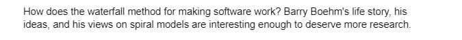 How does the waterfall method for making software work? Barry Boehm's life story, his
ideas, and his views on spiral models are interesting enough to deserve more research.