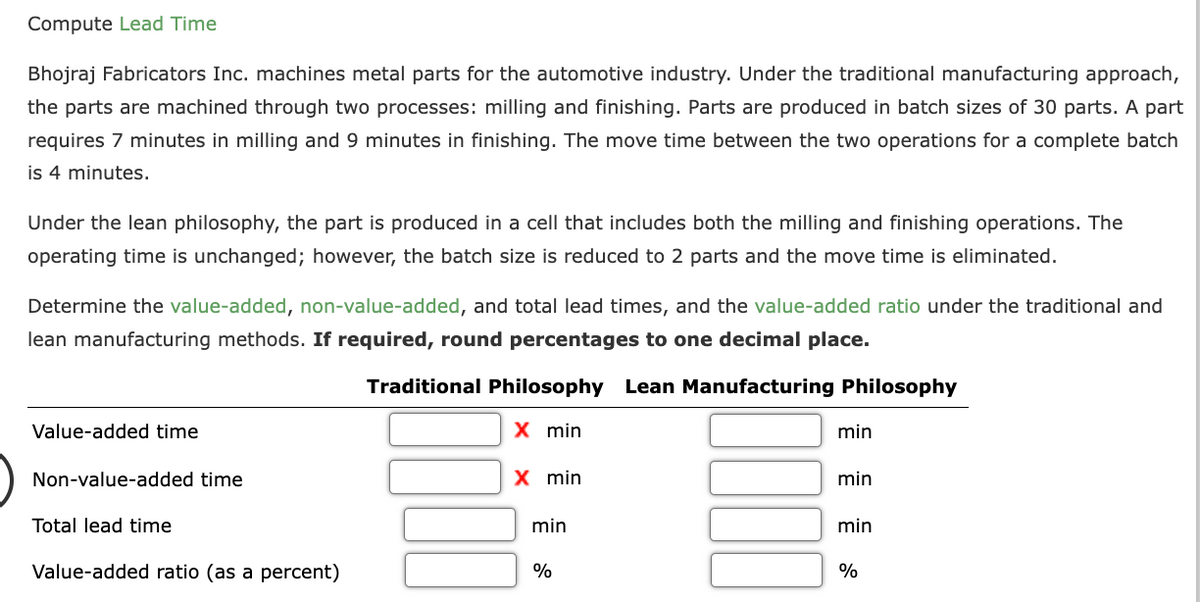 Compute Lead Time
Bhojraj Fabricators Inc. machines metal parts for the automotive industry. Under the traditional manufacturing approach,
the parts are machined through two processes: milling and finishing. Parts are produced in batch sizes of 30 parts. A part
requires 7 minutes in milling and 9 minutes in finishing. The move time between the two operations for a complete batch
is 4 minutes.
Under the lean philosophy, the part is produced in a cell that includes both the milling and finishing operations. The
operating time is unchanged; however, the batch size is reduced to 2 parts and the move time is eliminated.
Determine the value-added, non-value-added, and total lead times, and the value-added ratio under the traditional and
lean manufacturing methods. If required, round percentages to one decimal place.
Traditional Philosophy Lean Manufacturing Philosophy
Value-added time
Non-value-added time
Total lead time
Value-added ratio (as a percent)
X min
X min
min
%
min
min
min
%