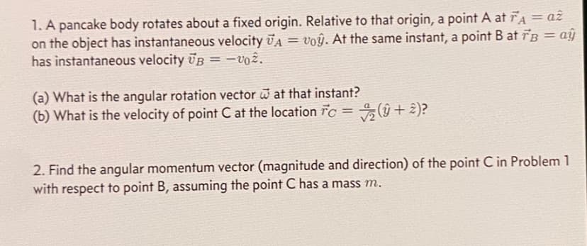 1. A pancake body rotates about a fixed origin. Relative to that origin, a point A at FA = az
on the object has instantaneous velocity VA = voŷ. At the same instant, a point B at FB = ay
has instantaneous velocity UB = -002.
(a) What is the angular rotation vector at that instant?
(b) What is the velocity of point C at the location c = (+2)?
2. Find the angular momentum vector (magnitude and direction) of the point C in Problem 1
with respect to point B, assuming the point C has a mass m.