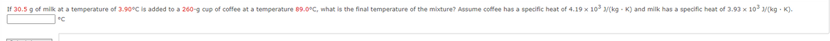 If 30.5 g of milk at a temperature of 3.90°C is added to a 260-g cup of coffee at a temperature 89.0°C, what is the final temperature of the mixture? Assume coffee has a specific heat of 4.19 x 10° J/(kg · K) and milk has a specific heat of 3.93 x 10° J/(kg · K).
°C
