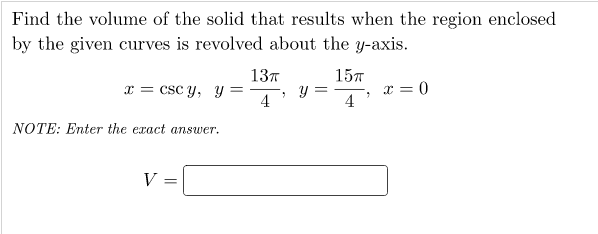 Find the volume of the solid that results when the region enclosed
by the given curves is revolved about the y-axis.
137
157
x = csc y, y =
4
x = 0
4
NOTE: Enter the exact answer.
V =
