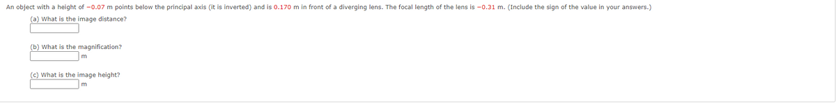 An object with a height of -0.07 m points below the principal axis (it is inverted) and is 0.170 m in front of a diverging lens. The focal length of the lens is -0.31 m. (Include the sign of the value in your answers.)
(a) What is the image distance?
(b) What is the magnification?
(c) What is the image height?
