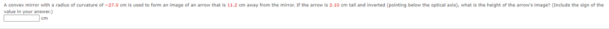 A convex mirror with a radius of curvature of -27.0 cm is used to form an image of an arrow that is 11.2 cm away from the mirror. If the arrow is 2.10 cm tall and inverted (pointing below the optical axis), what is the height of the arrow's image? (Include the sign of the
value in your answer.)
cm
