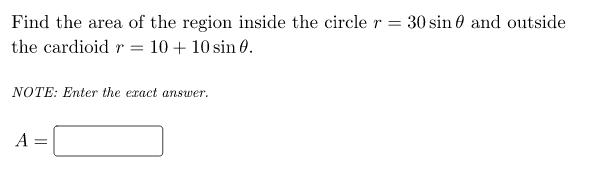 Find the area of the region inside the circle r = 30 sin 0 and outside
the cardioid r = 10 + 10 sin 0.
NOTE: Enter the exact answer.
A =
