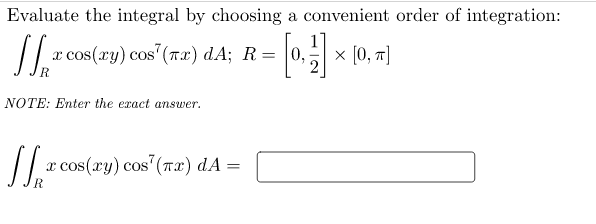 Evaluate the integral by choosing a convenient order of integration:
x cos(xy) cos' (Tx) dA; R
0,
x [0, т]
NOTE: Enter the exact answer.
/ r cos(ry) cos"(Tx) dA =
