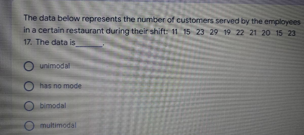 The data below represents the number of customers served by the employees
in a certain restaurant during their shift: 11 15 23 29 19 22 21 20 15 23
17. The data is
unimodal
has no mode
bimodal
multimodal