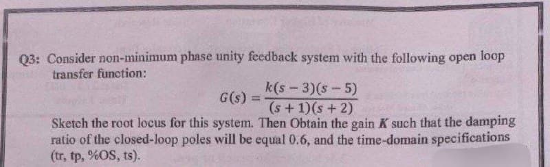 Q3: Consider non-minimum phase unity feedback system with the following open loop
transfer function:
k(s-3)(s-5)
(s + 1)(s + 2)
Sketch the root locus for this system. Then Obtain the gain K such that the damping
ratio of the closed-loop poles will be equal 0.6, and the time-domain specifications
(tr, tp, %OS, ts).
G(s) =