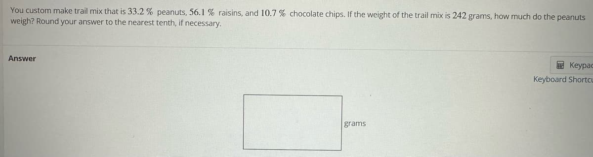 You custom make trail mix that is 33.2 % peanuts, 56.1 % raisins, and 10.7 % chocolate chips. If the weight of the trail mix is 242 grams, how much do the peanuts
weigh? Round your answer to the nearest tenth, if necessary.
Answer
grams
Keypac
Keyboard Shortcu