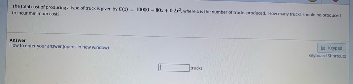 The total cost of producing a type of truck is given by C(x) = 10000 - 80x + 0.2x2, where x is the number of trucks produced. How many trucks should be produced
to incur minimum cost?
Answer
How to enter your answer (opens in new window)
trucks
Keypad
Keyboard Shortcuts