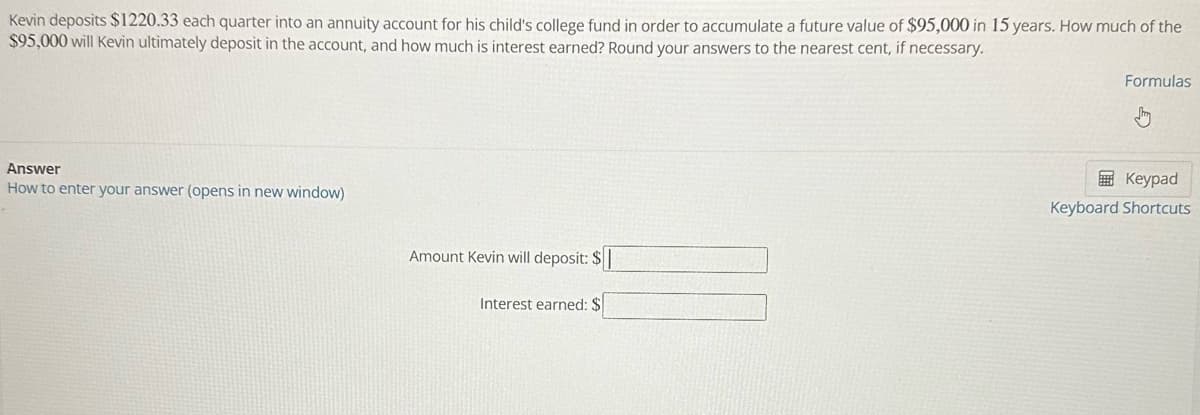 Kevin deposits $1220.33 each quarter into an annuity account for his child's college fund in order to accumulate a future value of $95,000 in 15 years. How much of the
$95,000 will Kevin ultimately deposit in the account, and how much is interest earned? Round your answers to the nearest cent, if necessary.
Answer
How to enter your answer (opens in new window)
Amount Kevin will deposit: $
Interest earned: $
Formulas
Keypad
Keyboard Shortcuts